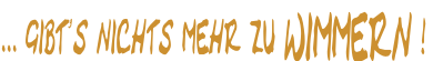 ... gibt’s nichts mehr zu WIMMERN !
